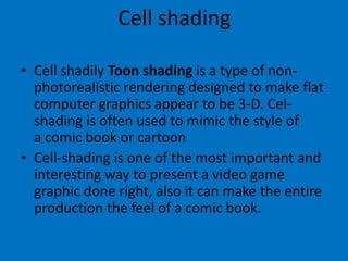 Cell shading
• Cell shadily Toon shading is a type of nonphotorealistic rendering designed to make flat
computer graphics appear to be 3-D. Celshading is often used to mimic the style of
a comic book or cartoon
• Cell-shading is one of the most important and
interesting way to present a video game
graphic done right, also it can make the entire
production the feel of a comic book.

 