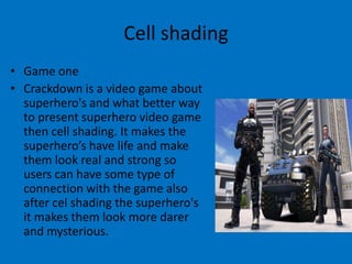 Cell shading
• Game one
• Crackdown is a video game about
superhero's and what better way
to present superhero video game
then cell shading. It makes the
superhero’s have life and make
them look real and strong so
users can have some type of
connection with the game also
after cel shading the superhero's
it makes them look more darer
and mysterious.

 