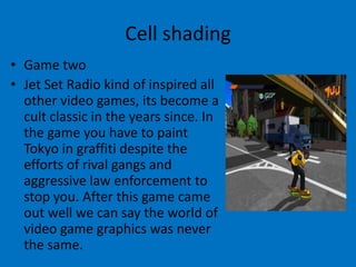 Cell shading
• Game two
• Jet Set Radio kind of inspired all
other video games, its become a
cult classic in the years since. In
the game you have to paint
Tokyo in graffiti despite the
efforts of rival gangs and
aggressive law enforcement to
stop you. After this game came
out well we can say the world of
video game graphics was never
the same.

 