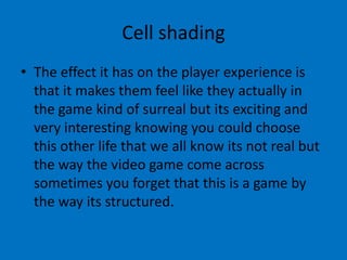 Cell shading
• The effect it has on the player experience is
that it makes them feel like they actually in
the game kind of surreal but its exciting and
very interesting knowing you could choose
this other life that we all know its not real but
the way the video game come across
sometimes you forget that this is a game by
the way its structured.

 