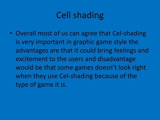 Cell shading
• Overall most of us can agree that Cel-shading
is very important in graphic game style the
advantages are that it could bring feelings and
excitement to the users and disadvantage
would be that some games doesn’t look right
when they use Cel-shading because of the
type of game it is.

 
