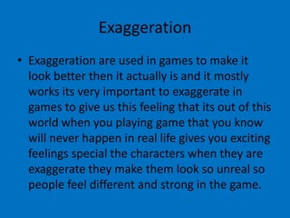 Exaggeration
• Exaggeration are used in games to make it
look better then it actually is and it mostly
works its very important to exaggerate in
games to give us this feeling that its out of this
world when you playing game that you know
will never happen in real life gives you exciting
feelings special the characters when they are
exaggerate they make them look so unreal so
people feel different and strong in the game.

 