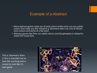 Example of a Abstract
 Many abstract games make use of vivid colours while some use very subtle
colours that make you feel relaxed E.g. Geometry Wars use a lot of vibrant
neon colours and works at a fast pace.
 Whereas games like Flow use subtle colours and the gameplay is relaxed to
match the visual style.
This is ‘Geometry Wars
2′ this is intended not to
look like anything and is
meant to look like it’s
own game
 