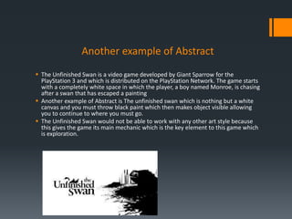 Another example of Abstract
 The Unfinished Swan is a video game developed by Giant Sparrow for the
PlayStation 3 and which is distributed on the PlayStation Network. The game starts
with a completely white space in which the player, a boy named Monroe, is chasing
after a swan that has escaped a painting
 Another example of Abstract is The unfinished swan which is nothing but a white
canvas and you must throw black paint which then makes object visible allowing
you to continue to where you must go.
 The Unfinished Swan would not be able to work with any other art style because
this gives the game its main mechanic which is the key element to this game which
is exploration.
 