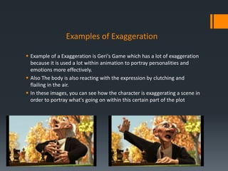 Examples of Exaggeration
 Example of a Exaggeration is Geri's Game which has a lot of exaggeration
because it is used a lot within animation to portray personalities and
emotions more effectively.
 Also The body is also reacting with the expression by clutching and
flailing in the air.
 In these images, you can see how the character is exaggerating a scene in
order to portray what's going on within this certain part of the plot
 