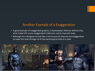Another Example of a Exaggeration
 A good example of exaggerated graphics is Rocksteady’s Batman Arkham City,
what makes this scene exaggerated is Batmans overly mascular body.
 Although he is designed to look like a real human his features are exaggerated
to make him look stronger to fit the stereotypical look of a male.
 