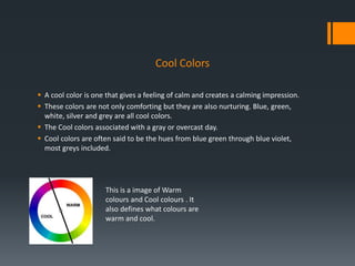 Cool Colors
 A cool color is one that gives a feeling of calm and creates a calming impression.
 These colors are not only comforting but they are also nurturing. Blue, green,
white, silver and grey are all cool colors.
 The Cool colors associated with a gray or overcast day.
 Cool colors are often said to be the hues from blue green through blue violet,
most greys included.
This is a image of Warm
colours and Cool colours . It
also defines what colours are
warm and cool.
 
