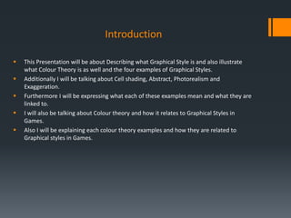 Introduction
 This Presentation will be about Describing what Graphical Style is and also illustrate
what Colour Theory is as well and the four examples of Graphical Styles.
 Additionally I will be talking about Cell shading, Abstract, Photorealism and
Exaggeration.
 Furthermore I will be expressing what each of these examples mean and what they are
linked to.
 I will also be talking about Colour theory and how it relates to Graphical Styles in
Games.
 Also I will be explaining each colour theory examples and how they are related to
Graphical styles in Games.
 