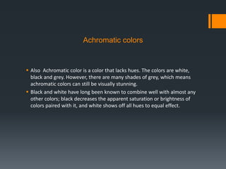 Achromatic colors
 Also Achromatic color is a color that lacks hues. The colors are white,
black and grey. However, there are many shades of grey, which means
achromatic colors can still be visually stunning.
 Black and white have long been known to combine well with almost any
other colors; black decreases the apparent saturation or brightness of
colors paired with it, and white shows off all hues to equal effect.
 