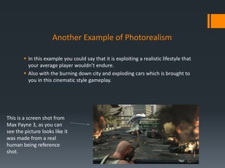 Another Example of Photorealism
 In this example you could say that it is exploiting a realistic lifestyle that
your average player wouldn’t endure.
 Also with the burning down city and exploding cars which is brought to
you in this cinematic style gameplay.
This is a screen shot from
Max Payne 3, as you can
see the picture looks like it
was made from a real
human being reference
shot.
 