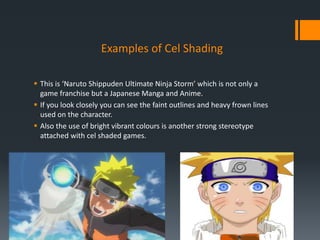 Examples of Cel Shading
 This is ‘Naruto Shippuden Ultimate Ninja Storm’ which is not only a
game franchise but a Japanese Manga and Anime.
 If you look closely you can see the faint outlines and heavy frown lines
used on the character.
 Also the use of bright vibrant colours is another strong stereotype
attached with cel shaded games.
 