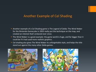 Another Example of Cel Shading
 Another example of a Cel Shading game is The Legend of Zelda: The Wind Waker
for the Nintendo Gamecube in 2003 really put the technique on the map, and
created an interest that’s endured ever since.
 The Wind Waker is a good example: the game world is huge, and far bigger than it
could be if it had used more realistic graphics.
 Cel shading also gives The Wind Waker its unforgettable style, and helps the title
stand out against the many other Zelda games.
 