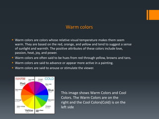 Warm colors
 Warm colors are colors whose relative visual temperature makes them seem
warm. They are based on the red, orange, and yellow and tend to suggest a sense
of sunlight and warmth. The positive attributes of these colors include love,
passion, heat, joy, and power.
 Warm colors are often said to be hues from red through yellow, browns and tans.
 Warm colors are said to advance or appear more active in a painting.
 Warm colors are said to arouse or stimulate the viewer.
This image shows Warm Colors and Cool
Colors. The Warm Colors are on the
right and the Cool Colors(Cold) is on the
left side
 
