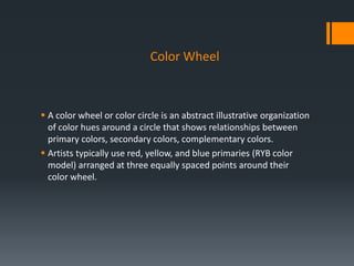 Color Wheel
 A color wheel or color circle is an abstract illustrative organization
of color hues around a circle that shows relationships between
primary colors, secondary colors, complementary colors.
 Artists typically use red, yellow, and blue primaries (RYB color
model) arranged at three equally spaced points around their
color wheel.
 