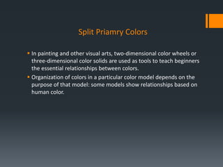 Split Priamry Colors
 In painting and other visual arts, two-dimensional color wheels or
three-dimensional color solids are used as tools to teach beginners
the essential relationships between colors.
 Organization of colors in a particular color model depends on the
purpose of that model: some models show relationships based on
human color.
 