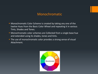 Monochromatic
 Monochromatic Color Scheme is created by taking any one of the
twelve Hues from the Basic Color Wheel and repeating it in various
Tints, Shades and Tones.
 Monochromatic color schemes are Collected from a single base hue
and extended using its shades, tones and tints.
 The use of monochromatic color provides a strong sense of visual
Attachment.
 