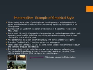 Photorealism- Example of Graphical Style
 Photorealism is the genre of painting based on using cameras and photographs to
gather visual information and then from this creating a painting that appears to be
photographic.
 Games which are used in Photorealism are Borderlands 2, Spec Ops: The Line and
Mass Effect
 Borderlands 2 is used in Photorealism because they are randomly generated loot, such
as weapons and shields; and character-building elements commonly found in role-
playing video game is in the game.
 Also Borderlands 2 is 2 is an action role-playing first-person shooter video game.
 Spec Ops: The Line is a 2012 third-person shooter video game.
 It also show that Spec Ops: The Line is a third-person shooter with emphasis on cover
and elements of squad-based tactics.
 This shows that its photorealism because Various new weapons and equipment
become available as play progresses, some dropped by downed enemies. These
include several different rifles, handguns, and machine guns.
This image represents Photorealism.
 