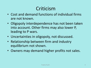 Criticism
• Cost and demand functions of individual firms
are not known.
• Oligopoly interdependence has not been taken
in...
