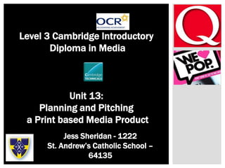 –
Level 3 Cambridge Introductory
Diploma in Media
Unit 13:
Planning and Pitching
a Print based Media Product
Jess Sheridan - 1222
St. Andrew’s Catholic School –
64135
 