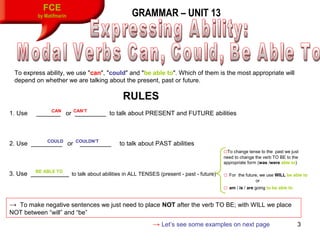 3
FCE
by Matifmarin GRAMMAR – UNIT 13
RULES
To express ability, we use "can", "could" and "be able to". Which of them is the most appropriate will
depend on whether we are talking about the present, past or future.
1. Use _______ or _________ to talk about PRESENT and FUTURE abilities
2. Use _________ or _________
CAN CAN’T
COULD COULDN’T
to talk about PAST abilities
3. Use ___________BE ABLE TO
to talk about abilities in ALL TENSES (present - past - future)
□To change tense to the past we just
need to change the verb TO BE to the
appropriate form (was /were able to)
□ For the future, we use WILL be able to
or
□ am / is / are going to be able to
→ To make negative sentences we just need to place NOT after the verb TO BE; with WILL we place
NOT between “will” and “be”
→ Let’s see some examples on next page
 
