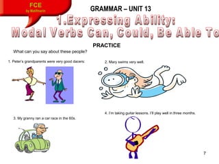 7
FCE
by Matifmarin GRAMMAR – UNIT 13
PRACTICE
What can you say about these people?
1. Peter’s grandparents were very good dacers: 2. Mary swims very well.
3. My granny ran a car race in the 60s.
4. I’m taking guitar lessons. I’ll play well in three months.
 