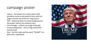 campaign poster
Layout - this poster has a basic layout with
president trump as the point of focus with his
slogan and the use of the U.S flag colours
Title – bold and white on a blue background so
the poster catches the audience eyes
Use of image – a blown up image of Donald
trump Composition – the U.S flag behind Mr
trumps head
Text – the font style and the word “TRUMP” is in
bold and is capitalized.
 