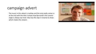 campaign advert
The music in this advert is mellow and the only really comes in
at the end with the title it shows how Barnardo's the camera
angle is always eye level. Also has the clips in reverse to show
which makes the viewers
 