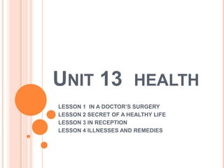 UNIT 13                HEALTH
LESSON 1 IN A DOCTOR’S SURGERY
LESSON 2 SECRET OF A HEALTHY LIFE
LESSON 3 IN RECEPTION
LESSON 4 ILLNESSES AND REMEDIES
 