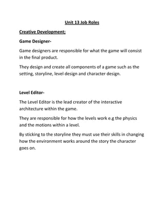 Unit 13 Job Roles
Creative Development;
Game Designer-
Game designers are responsible for what the game will consist
in the final product.
They design and create all components of a game such as the
setting, storyline, level design and character design.
Level Editor-
The Level Editor is the lead creator of the interactive
architecture within the game.
They are responsible for how the levels work e.g the physics
and the motions within a level.
By sticking to the storyline they must use their skills in changing
how the environment works around the story the character
goes on.
 