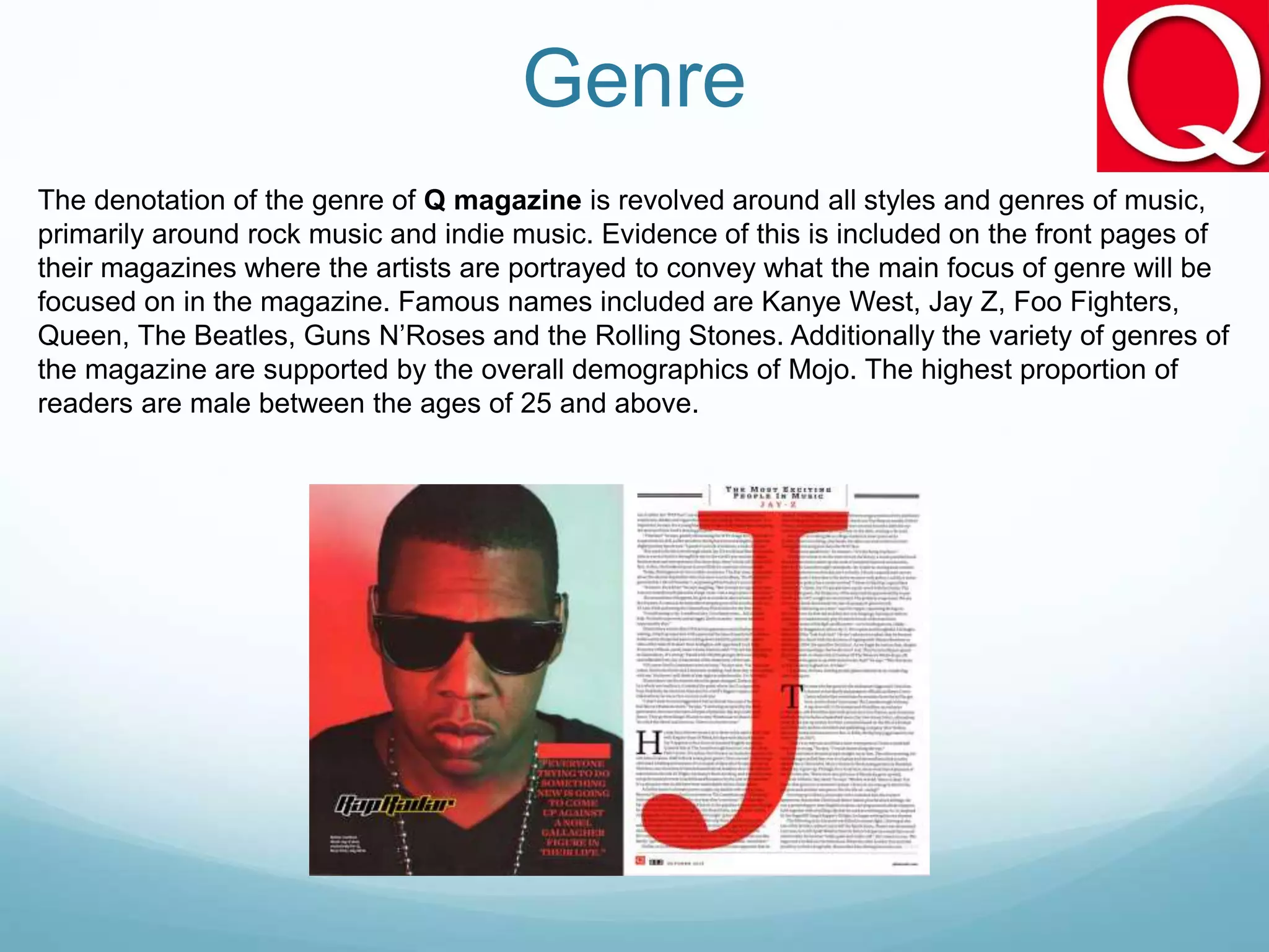 Genre
The denotation of the genre of Q magazine is revolved around all styles and genres of music,
primarily around rock music and indie music. Evidence of this is included on the front pages of
their magazines where the artists are portrayed to convey what the main focus of genre will be
focused on in the magazine. Famous names included are Kanye West, Jay Z, Foo Fighters,
Queen, The Beatles, Guns N’Roses and the Rolling Stones. Additionally the variety of genres of
the magazine are supported by the overall demographics of Mojo. The highest proportion of
readers are male between the ages of 25 and above.
 