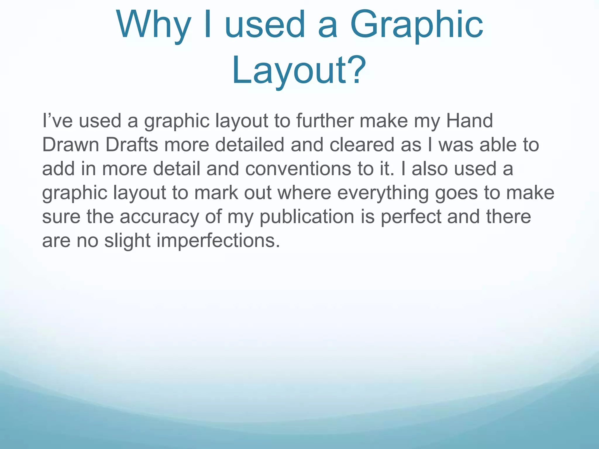 Why I used a Graphic
Layout?
I’ve used a graphic layout to further make my Hand
Drawn Drafts more detailed and cleared as I was able to
add in more detail and conventions to it. I also used a
graphic layout to mark out where everything goes to make
sure the accuracy of my publication is perfect and there
are no slight imperfections.
 