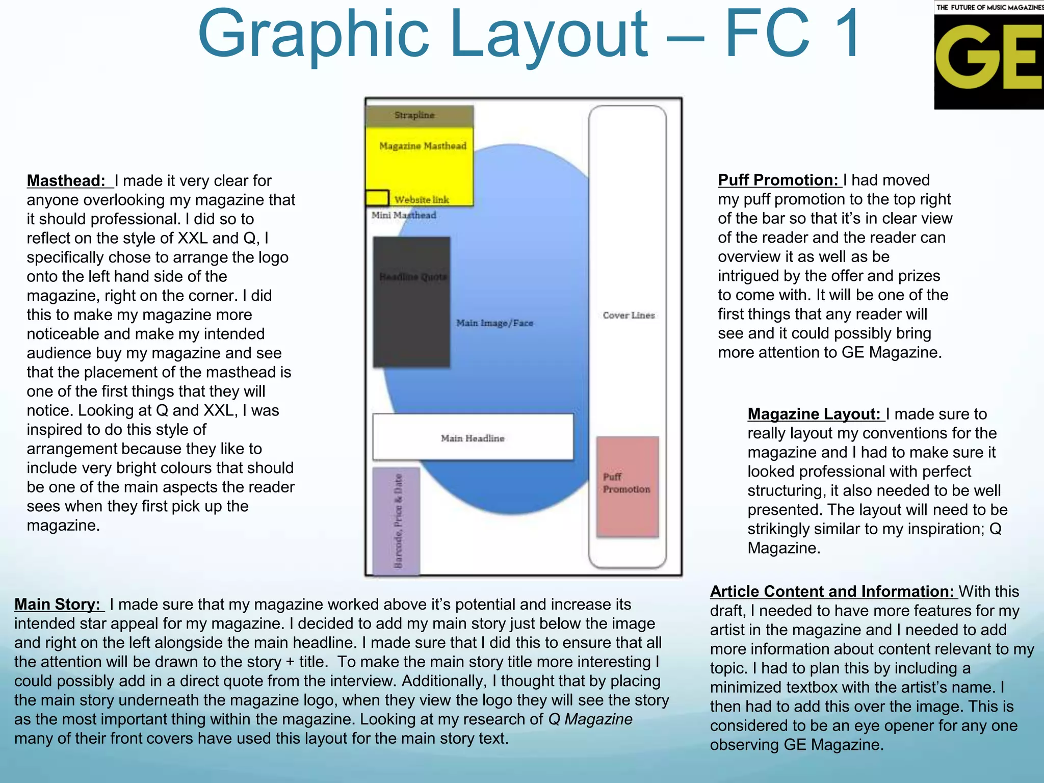 Graphic Layout – FC 1
Masthead: I made it very clear for
anyone overlooking my magazine that
it should professional. I did so to
reflect on the style of XXL and Q, I
specifically chose to arrange the logo
onto the left hand side of the
magazine, right on the corner. I did
this to make my magazine more
noticeable and make my intended
audience buy my magazine and see
that the placement of the masthead is
one of the first things that they will
notice. Looking at Q and XXL, I was
inspired to do this style of
arrangement because they like to
include very bright colours that should
be one of the main aspects the reader
sees when they first pick up the
magazine.
Magazine Layout: I made sure to
really layout my conventions for the
magazine and I had to make sure it
looked professional with perfect
structuring, it also needed to be well
presented. The layout will need to be
strikingly similar to my inspiration; Q
Magazine.
Puff Promotion: I had moved
my puff promotion to the top right
of the bar so that it’s in clear view
of the reader and the reader can
overview it as well as be
intrigued by the offer and prizes
to come with. It will be one of the
first things that any reader will
see and it could possibly bring
more attention to GE Magazine.
Main Story: I made sure that my magazine worked above it’s potential and increase its
intended star appeal for my magazine. I decided to add my main story just below the image
and right on the left alongside the main headline. I made sure that I did this to ensure that all
the attention will be drawn to the story + title. To make the main story title more interesting I
could possibly add in a direct quote from the interview. Additionally, I thought that by placing
the main story underneath the magazine logo, when they view the logo they will see the story
as the most important thing within the magazine. Looking at my research of Q Magazine
many of their front covers have used this layout for the main story text.
Article Content and Information: With this
draft, I needed to have more features for my
artist in the magazine and I needed to add
more information about content relevant to my
topic. I had to plan this by including a
minimized textbox with the artist’s name. I
then had to add this over the image. This is
considered to be an eye opener for any one
observing GE Magazine.
 