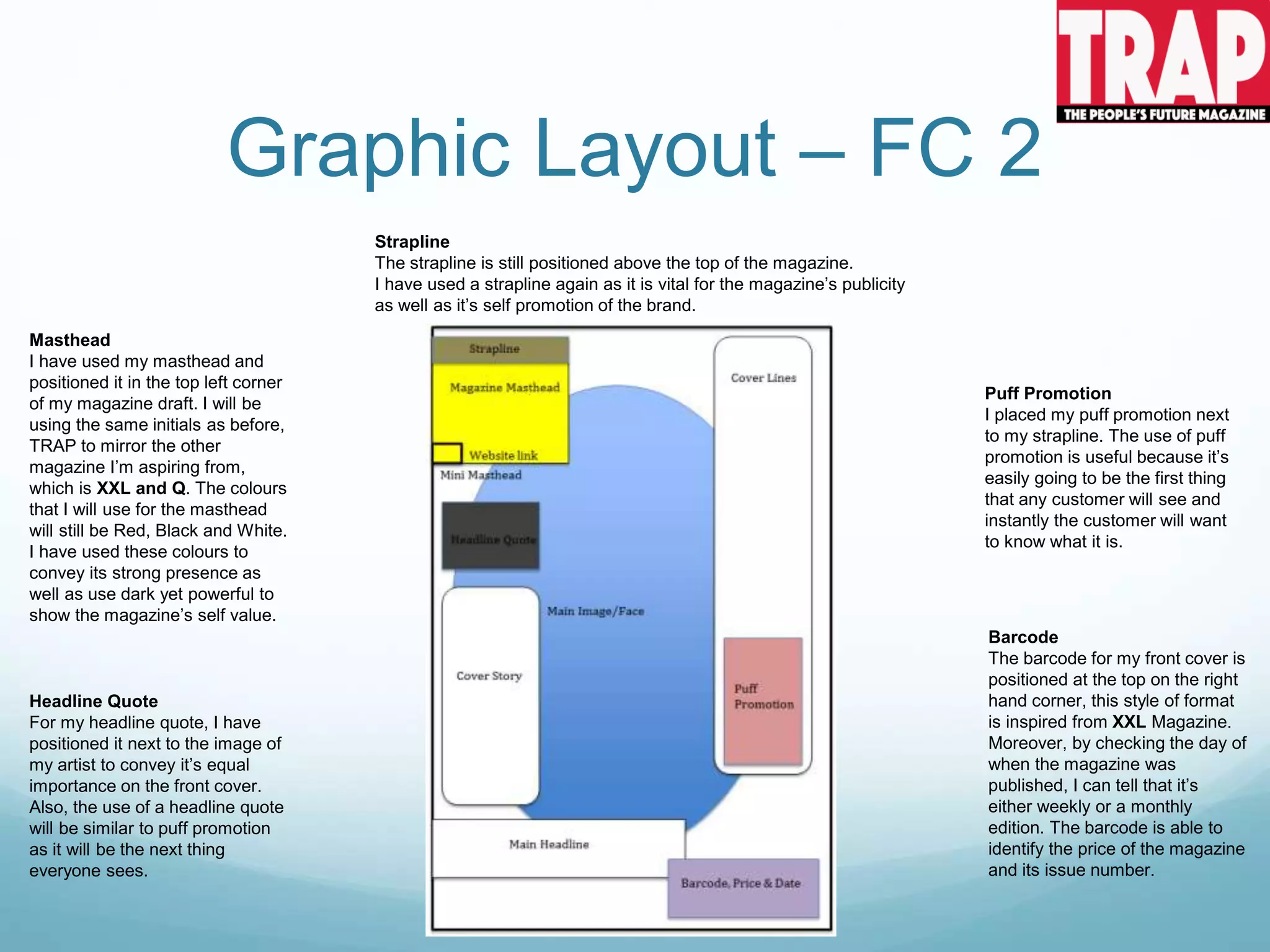 Graphic Layout – FC 2
Strapline
The strapline is still positioned above the top of the magazine.
I have used a strapline again as it is vital for the magazine’s publicity
as well as it’s self promotion of the brand.
Masthead
I have used my masthead and
positioned it in the top left corner
of my magazine draft. I will be
using the same initials as before,
TRAP to mirror the other
magazine I’m aspiring from,
which is XXL and Q. The colours
that I will use for the masthead
will still be Red, Black and White.
I have used these colours to
convey its strong presence as
well as use dark yet powerful to
show the magazine’s self value.
Barcode
The barcode for my front cover is
positioned at the top on the right
hand corner, this style of format
is inspired from XXL Magazine.
Moreover, by checking the day of
when the magazine was
published, I can tell that it’s
either weekly or a monthly
edition. The barcode is able to
identify the price of the magazine
and its issue number.
Puff Promotion
I placed my puff promotion next
to my strapline. The use of puff
promotion is useful because it’s
easily going to be the first thing
that any customer will see and
instantly the customer will want
to know what it is.
Headline Quote
For my headline quote, I have
positioned it next to the image of
my artist to convey it’s equal
importance on the front cover.
Also, the use of a headline quote
will be similar to puff promotion
as it will be the next thing
everyone sees.
 