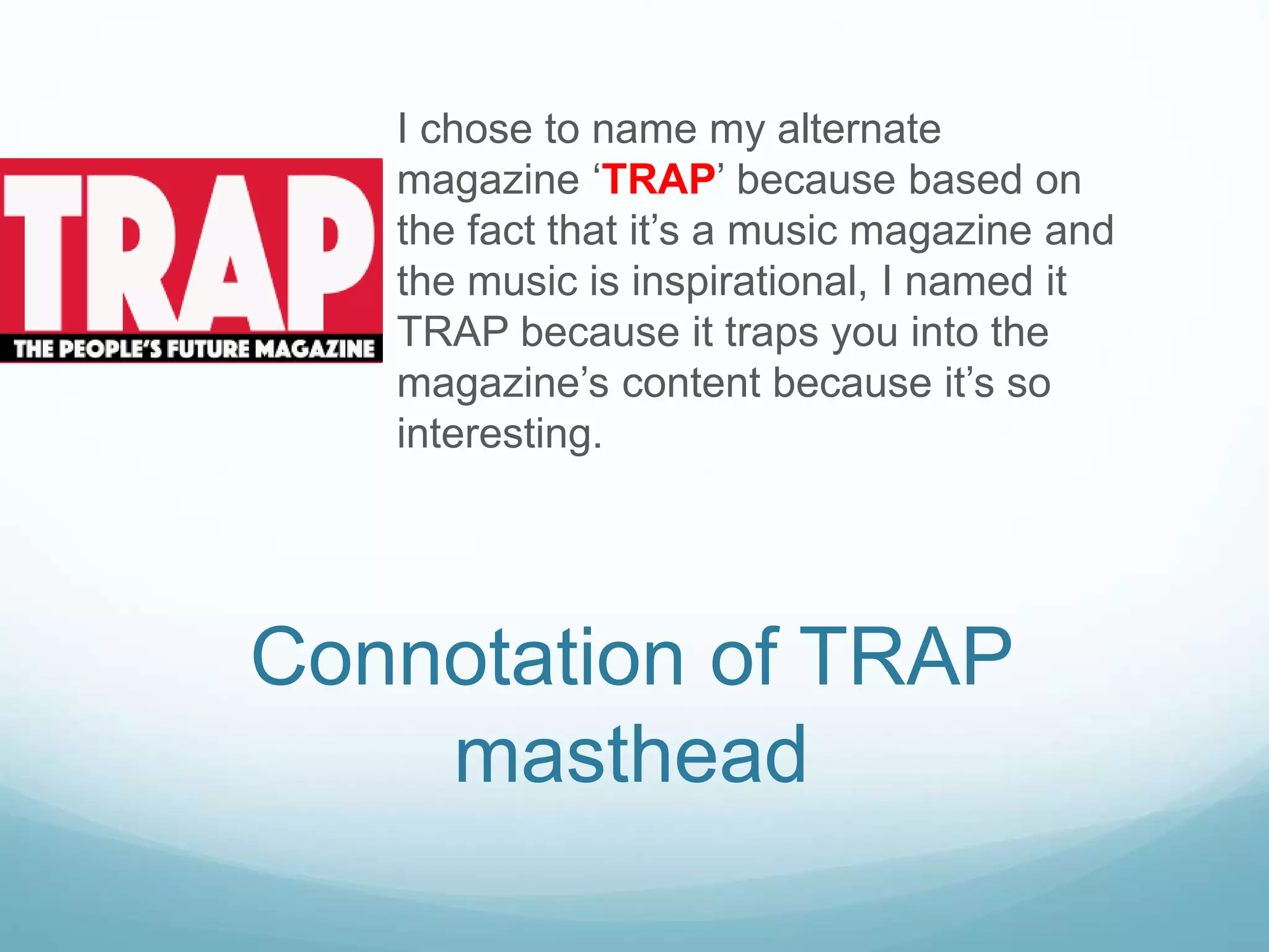 I chose to name my alternate
magazine ‘TRAP’ because based on
the fact that it’s a music magazine and
the music is inspirational, I named it
TRAP because it traps you into the
magazine’s content because it’s so
interesting.
Connotation of TRAP
masthead
 