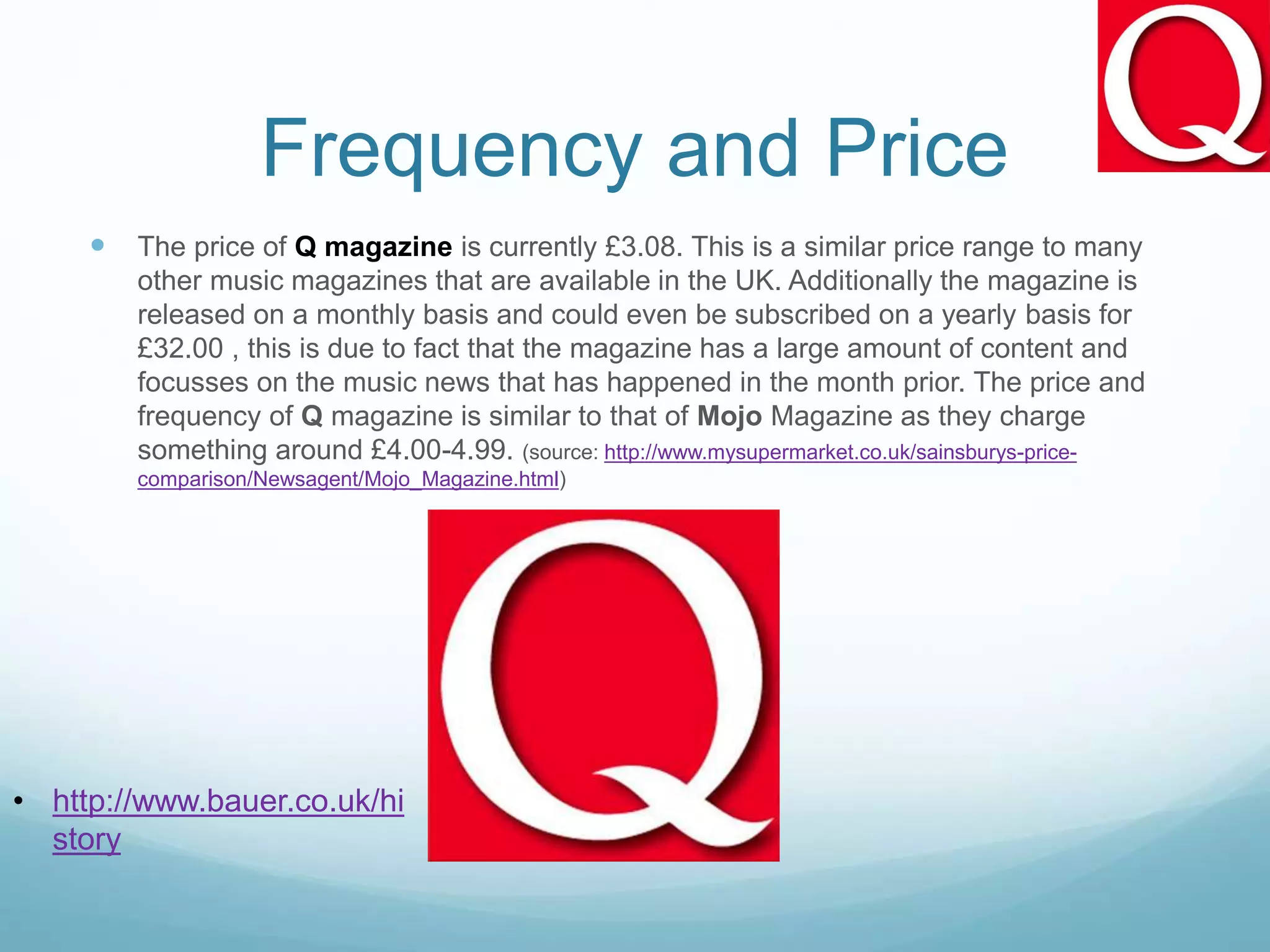Frequency and Price
 The price of Q magazine is currently £3.08. This is a similar price range to many
other music magazines that are available in the UK. Additionally the magazine is
released on a monthly basis and could even be subscribed on a yearly basis for
£32.00 , this is due to fact that the magazine has a large amount of content and
focusses on the music news that has happened in the month prior. The price and
frequency of Q magazine is similar to that of Mojo Magazine as they charge
something around £4.00-4.99. (source: http://www.mysupermarket.co.uk/sainsburys-price-
comparison/Newsagent/Mojo_Magazine.html)
• http://www.bauer.co.uk/hi
story
 