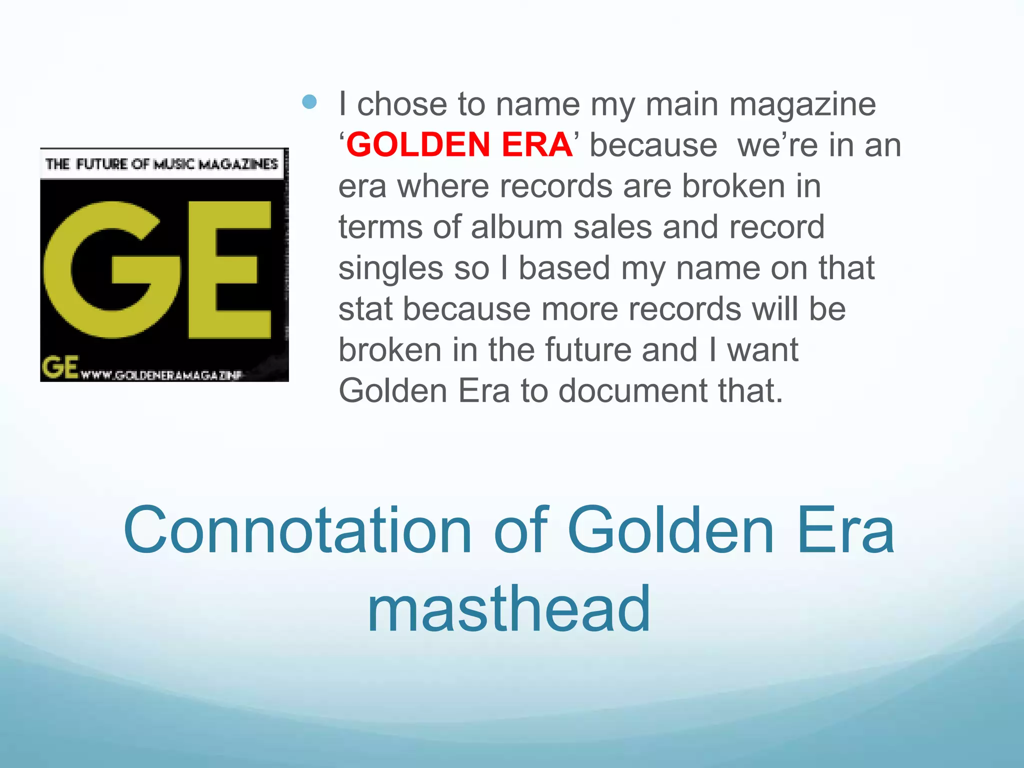  I chose to name my main magazine
‘GOLDEN ERA’ because we’re in an
era where records are broken in
terms of album sales and record
singles so I based my name on that
stat because more records will be
broken in the future and I want
Golden Era to document that.
Connotation of Golden Era
masthead
 