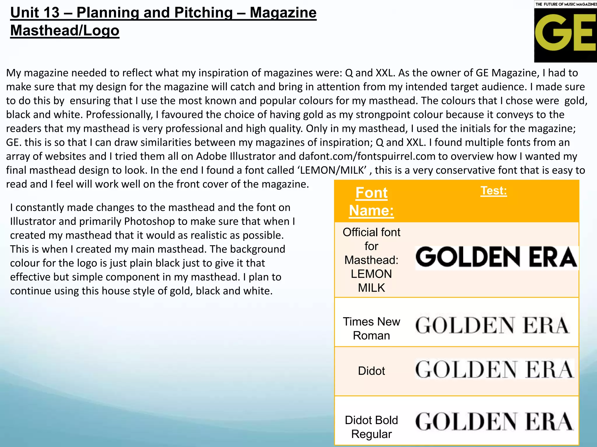 Font
Name:
Test:
Official font
for
Masthead:
LEMON
MILK
Times New
Roman
Didot
Didot Bold
Regular
Unit 13 – Planning and Pitching – Magazine
Masthead/Logo
My magazine needed to reflect what my inspiration of magazines were: Q and XXL. As the owner of GE Magazine, I had to
make sure that my design for the magazine will catch and bring in attention from my intended target audience. I made sure
to do this by ensuring that I use the most known and popular colours for my masthead. The colours that I chose were gold,
black and white. Professionally, I favoured the choice of having gold as my strongpoint colour because it conveys to the
readers that my masthead is very professional and high quality. Only in my masthead, I used the initials for the magazine;
GE. this is so that I can draw similarities between my magazines of inspiration; Q and XXL. I found multiple fonts from an
array of websites and I tried them all on Adobe Illustrator and dafont.com/fontspuirrel.com to overview how I wanted my
final masthead design to look. In the end I found a font called ‘LEMON/MILK’ , this is a very conservative font that is easy to
read and I feel will work well on the front cover of the magazine.
I constantly made changes to the masthead and the font on
Illustrator and primarily Photoshop to make sure that when I
created my masthead that it would as realistic as possible.
This is when I created my main masthead. The background
colour for the logo is just plain black just to give it that
effective but simple component in my masthead. I plan to
continue using this house style of gold, black and white.
 