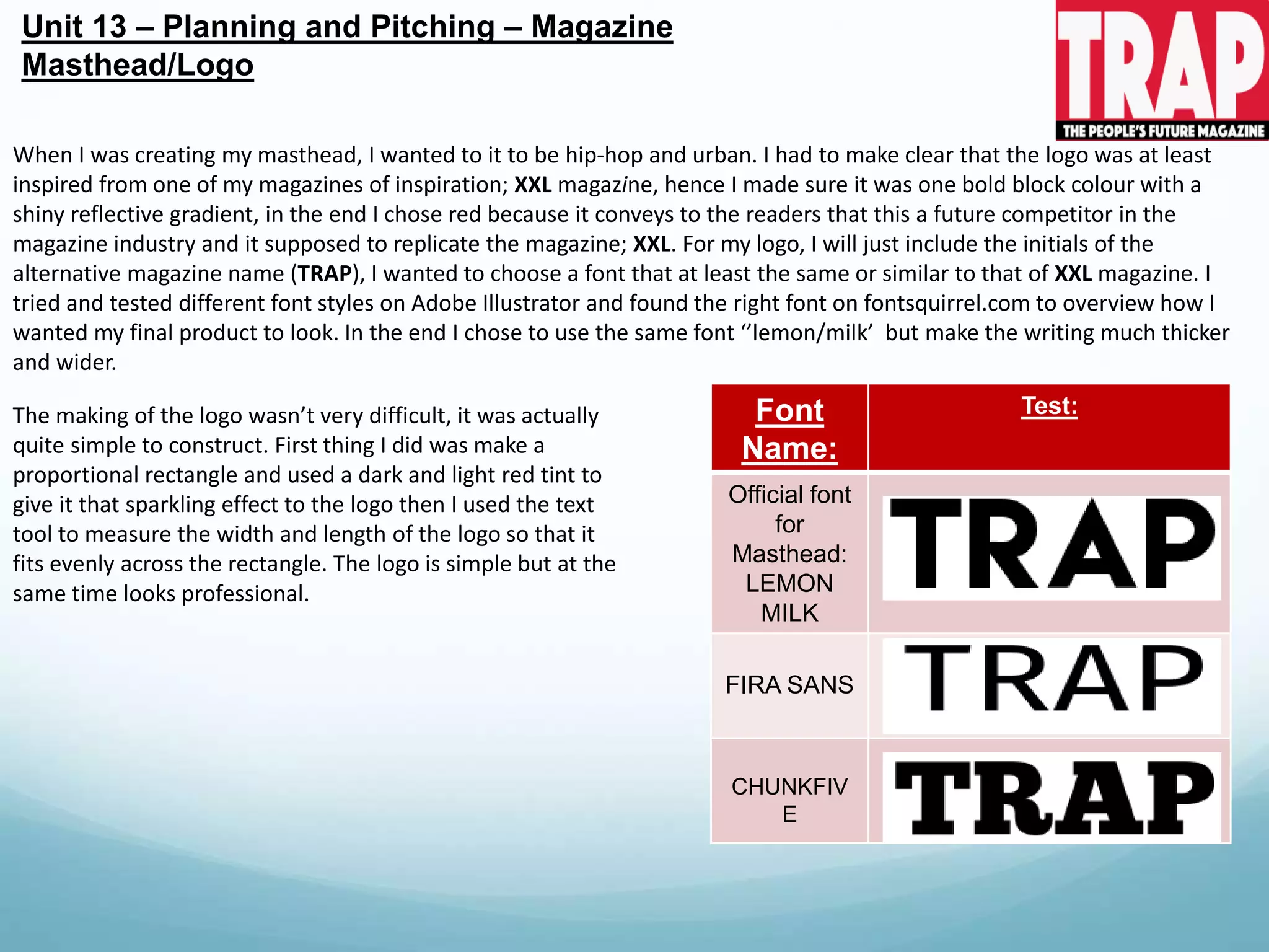 Font
Name:
Test:
Official font
for
Masthead:
LEMON
MILK
FIRA SANS
CHUNKFIV
E
Unit 13 – Planning and Pitching – Magazine
Masthead/Logo
When I was creating my masthead, I wanted to it to be hip-hop and urban. I had to make clear that the logo was at least
inspired from one of my magazines of inspiration; XXL magazine, hence I made sure it was one bold block colour with a
shiny reflective gradient, in the end I chose red because it conveys to the readers that this a future competitor in the
magazine industry and it supposed to replicate the magazine; XXL. For my logo, I will just include the initials of the
alternative magazine name (TRAP), I wanted to choose a font that at least the same or similar to that of XXL magazine. I
tried and tested different font styles on Adobe Illustrator and found the right font on fontsquirrel.com to overview how I
wanted my final product to look. In the end I chose to use the same font ‘’lemon/milk’ but make the writing much thicker
and wider.
The making of the logo wasn’t very difficult, it was actually
quite simple to construct. First thing I did was make a
proportional rectangle and used a dark and light red tint to
give it that sparkling effect to the logo then I used the text
tool to measure the width and length of the logo so that it
fits evenly across the rectangle. The logo is simple but at the
same time looks professional.
 
