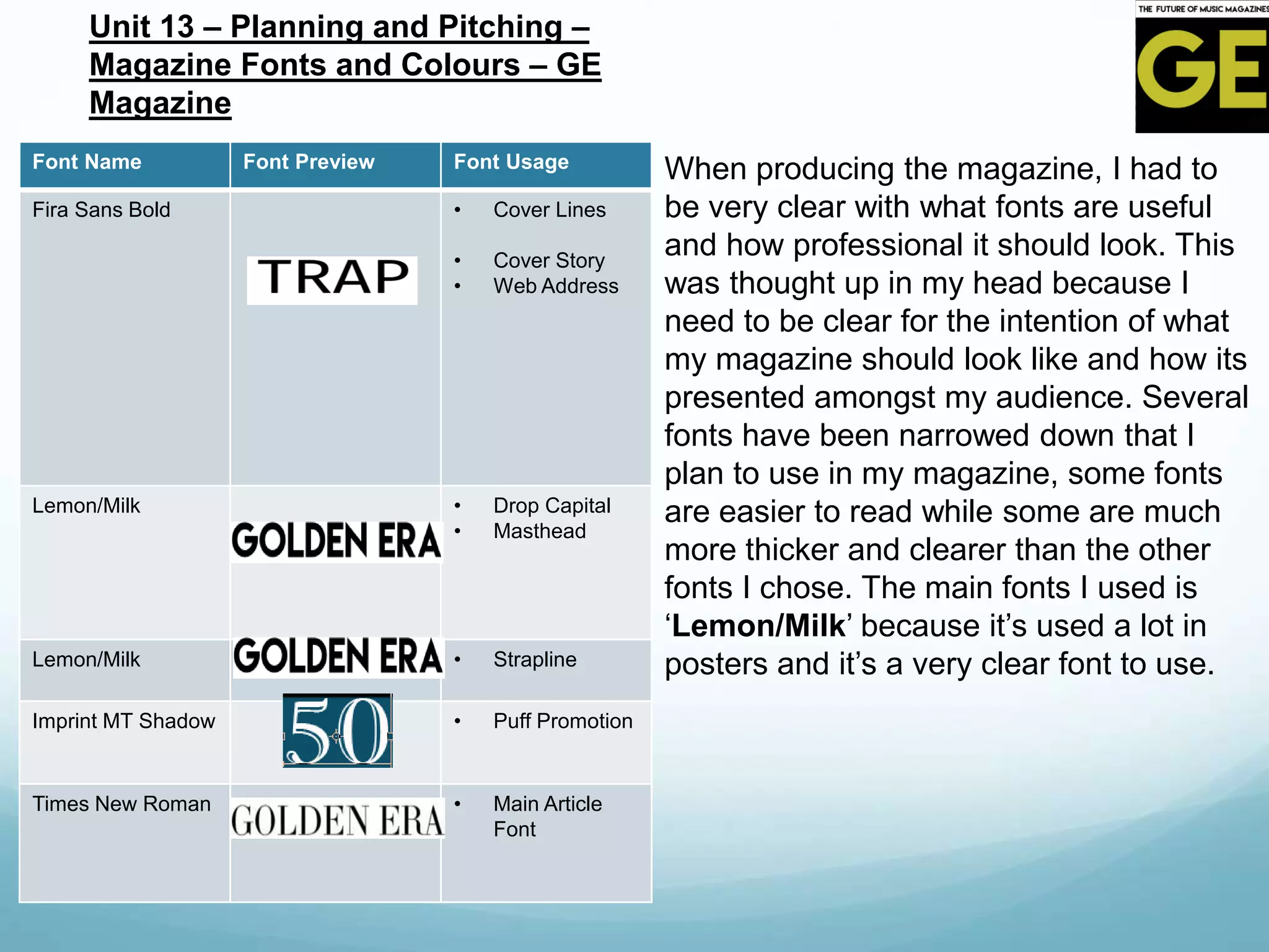 Font Name Font Preview Font Usage
Fira Sans Bold • Cover Lines
• Cover Story
• Web Address
Lemon/Milk • Drop Capital
• Masthead
Lemon/Milk • Strapline
Imprint MT Shadow • Puff Promotion
Times New Roman • Main Article
Font
Unit 13 – Planning and Pitching –
Magazine Fonts and Colours – GE
Magazine
When producing the magazine, I had to
be very clear with what fonts are useful
and how professional it should look. This
was thought up in my head because I
need to be clear for the intention of what
my magazine should look like and how its
presented amongst my audience. Several
fonts have been narrowed down that I
plan to use in my magazine, some fonts
are easier to read while some are much
more thicker and clearer than the other
fonts I chose. The main fonts I used is
‘Lemon/Milk’ because it’s used a lot in
posters and it’s a very clear font to use.
 