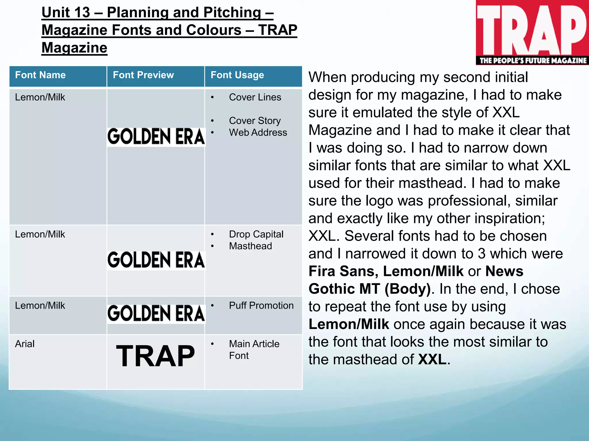 Font Name Font Preview Font Usage
Lemon/Milk • Cover Lines
• Cover Story
• Web Address
Lemon/Milk • Drop Capital
• Masthead
Lemon/Milk • Puff Promotion
Arial
TRAP
• Main Article
Font
Unit 13 – Planning and Pitching –
Magazine Fonts and Colours – TRAP
Magazine
When producing my second initial
design for my magazine, I had to make
sure it emulated the style of XXL
Magazine and I had to make it clear that
I was doing so. I had to narrow down
similar fonts that are similar to what XXL
used for their masthead. I had to make
sure the logo was professional, similar
and exactly like my other inspiration;
XXL. Several fonts had to be chosen
and I narrowed it down to 3 which were
Fira Sans, Lemon/Milk or News
Gothic MT (Body). In the end, I chose
to repeat the font use by using
Lemon/Milk once again because it was
the font that looks the most similar to
the masthead of XXL.
 