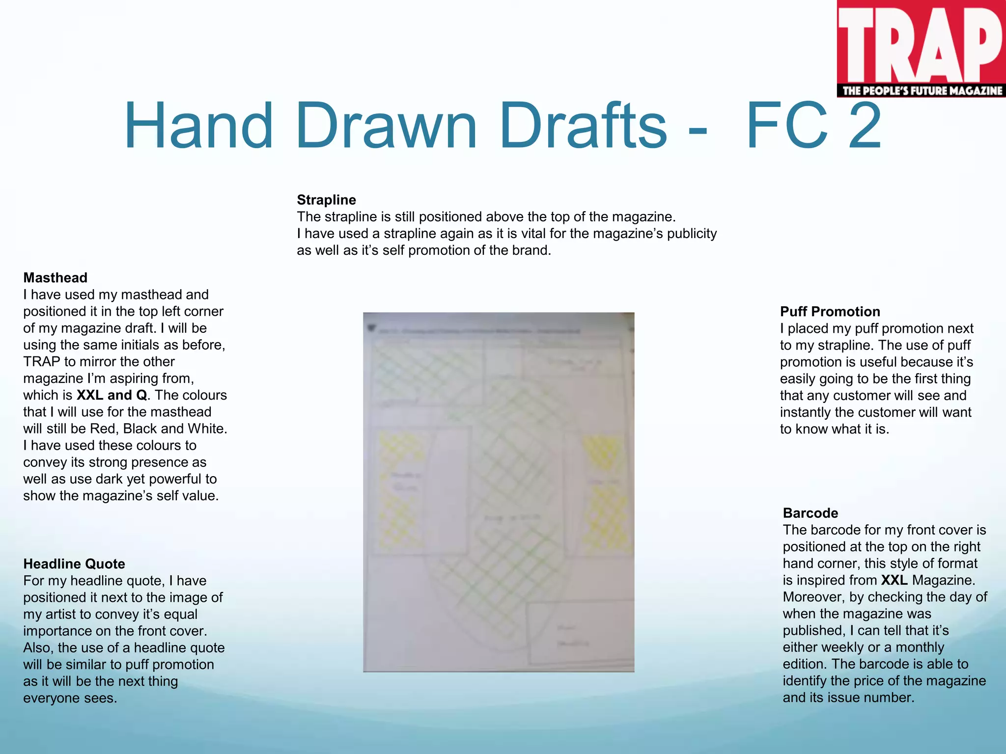 Hand Drawn Drafts - FC 2
Strapline
The strapline is still positioned above the top of the magazine.
I have used a strapline again as it is vital for the magazine’s publicity
as well as it’s self promotion of the brand.
Masthead
I have used my masthead and
positioned it in the top left corner
of my magazine draft. I will be
using the same initials as before,
TRAP to mirror the other
magazine I’m aspiring from,
which is XXL and Q. The colours
that I will use for the masthead
will still be Red, Black and White.
I have used these colours to
convey its strong presence as
well as use dark yet powerful to
show the magazine’s self value.
Barcode
The barcode for my front cover is
positioned at the top on the right
hand corner, this style of format
is inspired from XXL Magazine.
Moreover, by checking the day of
when the magazine was
published, I can tell that it’s
either weekly or a monthly
edition. The barcode is able to
identify the price of the magazine
and its issue number.
Puff Promotion
I placed my puff promotion next
to my strapline. The use of puff
promotion is useful because it’s
easily going to be the first thing
that any customer will see and
instantly the customer will want
to know what it is.
Headline Quote
For my headline quote, I have
positioned it next to the image of
my artist to convey it’s equal
importance on the front cover.
Also, the use of a headline quote
will be similar to puff promotion
as it will be the next thing
everyone sees.
 