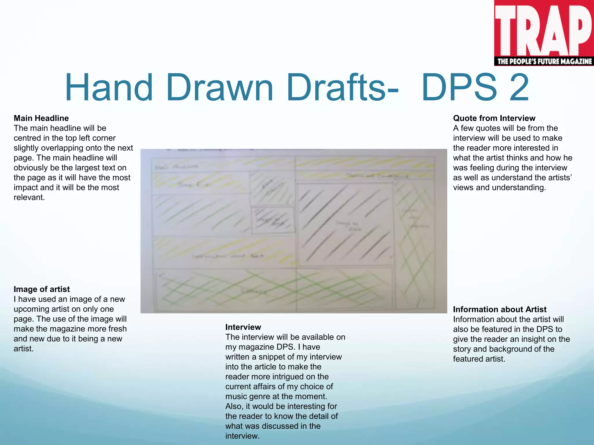 Hand Drawn Drafts- DPS 2
Main Headline
The main headline will be
centred in the top left corner
slightly overlapping onto the next
page. The main headline will
obviously be the largest text on
the page as it will have the most
impact and it will be the most
relevant.
Image of artist
I have used an image of a new
upcoming artist on only one
page. The use of the image will
make the magazine more fresh
and new due to it being a new
artist.
Information about Artist
Information about the artist will
also be featured in the DPS to
give the reader an insight on the
story and background of the
featured artist.
Quote from Interview
A few quotes will be from the
interview will be used to make
the reader more interested in
what the artist thinks and how he
was feeling during the interview
as well as understand the artists’
views and understanding.
Interview
The interview will be available on
my magazine DPS. I have
written a snippet of my interview
into the article to make the
reader more intrigued on the
current affairs of my choice of
music genre at the moment.
Also, it would be interesting for
the reader to know the detail of
what was discussed in the
interview.
 