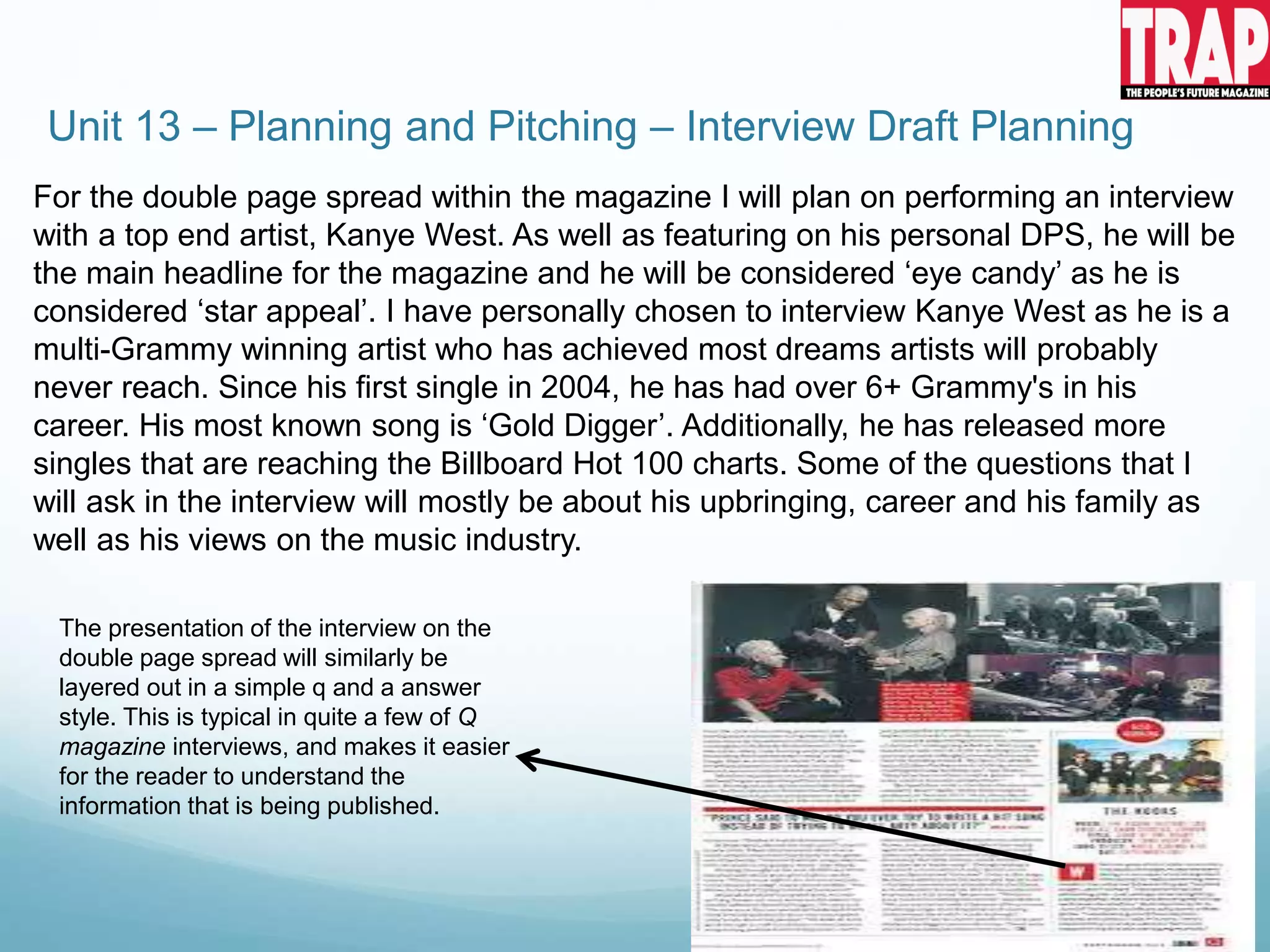 Unit 13 – Planning and Pitching – Interview Draft Planning
For the double page spread within the magazine I will plan on performing an interview
with a top end artist, Kanye West. As well as featuring on his personal DPS, he will be
the main headline for the magazine and he will be considered ‘eye candy’ as he is
considered ‘star appeal’. I have personally chosen to interview Kanye West as he is a
multi-Grammy winning artist who has achieved most dreams artists will probably
never reach. Since his first single in 2004, he has had over 6+ Grammy's in his
career. His most known song is ‘Gold Digger’. Additionally, he has released more
singles that are reaching the Billboard Hot 100 charts. Some of the questions that I
will ask in the interview will mostly be about his upbringing, career and his family as
well as his views on the music industry.
The presentation of the interview on the
double page spread will similarly be
layered out in a simple q and a answer
style. This is typical in quite a few of Q
magazine interviews, and makes it easier
for the reader to understand the
information that is being published.
 