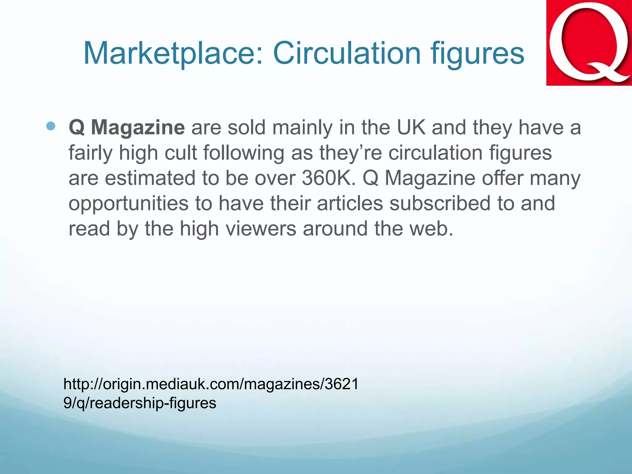Marketplace: Circulation figures
 Q Magazine are sold mainly in the UK and they have a
fairly high cult following as they’re circulation figures
are estimated to be over 360K. Q Magazine offer many
opportunities to have their articles subscribed to and
read by the high viewers around the web.
http://origin.mediauk.com/magazines/3621
9/q/readership-figures
 