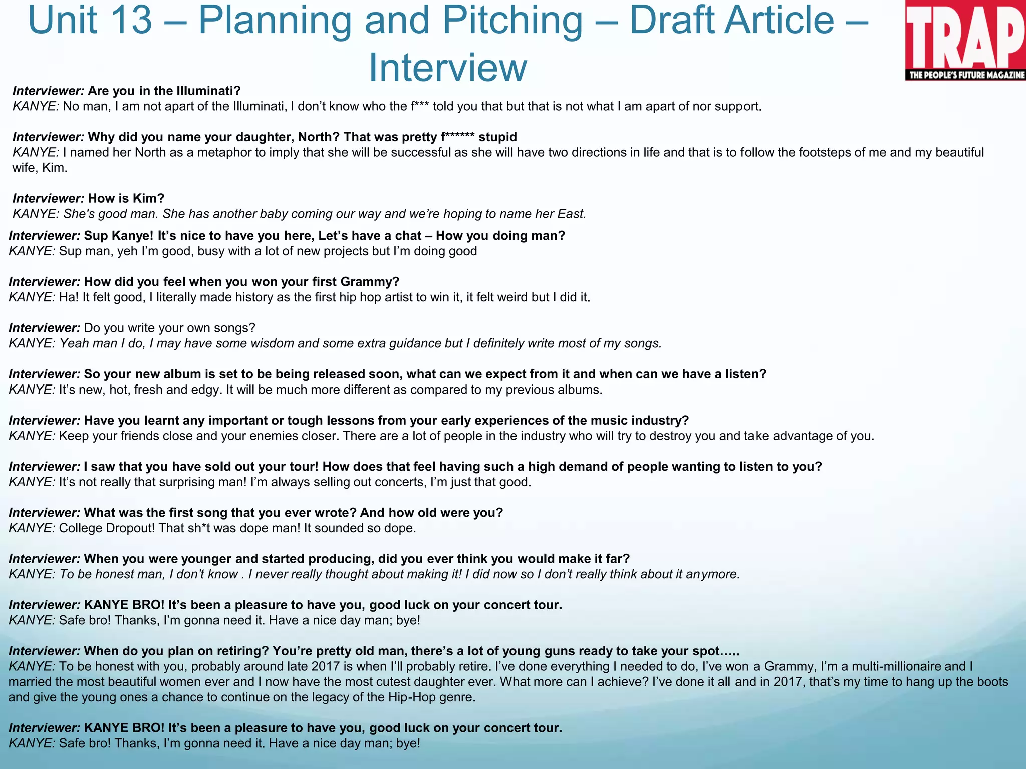 Unit 13 – Planning and Pitching – Draft Article –
Interview
Interviewer: Sup Kanye! It’s nice to have you here, Let’s have a chat – How you doing man?
KANYE: Sup man, yeh I’m good, busy with a lot of new projects but I’m doing good
Interviewer: How did you feel when you won your first Grammy?
KANYE: Ha! It felt good, I literally made history as the first hip hop artist to win it, it felt weird but I did it.
Interviewer: Do you write your own songs?
KANYE: Yeah man I do, I may have some wisdom and some extra guidance but I definitely write most of my songs.
Interviewer: So your new album is set to be being released soon, what can we expect from it and when can we have a listen?
KANYE: It’s new, hot, fresh and edgy. It will be much more different as compared to my previous albums.
Interviewer: Have you learnt any important or tough lessons from your early experiences of the music industry?
KANYE: Keep your friends close and your enemies closer. There are a lot of people in the industry who will try to destroy you and take advantage of you.
Interviewer: I saw that you have sold out your tour! How does that feel having such a high demand of people wanting to listen to you?
KANYE: It’s not really that surprising man! I’m always selling out concerts, I’m just that good.
Interviewer: What was the first song that you ever wrote? And how old were you?
KANYE: College Dropout! That sh*t was dope man! It sounded so dope.
Interviewer: When you were younger and started producing, did you ever think you would make it far?
KANYE: To be honest man, I don’t know . I never really thought about making it! I did now so I don’t really think about it anymore.
Interviewer: KANYE BRO! It’s been a pleasure to have you, good luck on your concert tour.
KANYE: Safe bro! Thanks, I’m gonna need it. Have a nice day man; bye!
Interviewer: When do you plan on retiring? You’re pretty old man, there’s a lot of young guns ready to take your spot…..
KANYE: To be honest with you, probably around late 2017 is when I’ll probably retire. I’ve done everything I needed to do, I’ve won a Grammy, I’m a multi-millionaire and I
married the most beautiful women ever and I now have the most cutest daughter ever. What more can I achieve? I’ve done it all and in 2017, that’s my time to hang up the boots
and give the young ones a chance to continue on the legacy of the Hip-Hop genre.
Interviewer: KANYE BRO! It’s been a pleasure to have you, good luck on your concert tour.
KANYE: Safe bro! Thanks, I’m gonna need it. Have a nice day man; bye!
Interviewer: Are you in the Illuminati?
KANYE: No man, I am not apart of the Illuminati, I don’t know who the f*** told you that but that is not what I am apart of nor support.
Interviewer: Why did you name your daughter, North? That was pretty f****** stupid
KANYE: I named her North as a metaphor to imply that she will be successful as she will have two directions in life and that is to follow the footsteps of me and my beautiful
wife, Kim.
Interviewer: How is Kim?
KANYE: She's good man. She has another baby coming our way and we’re hoping to name her East.
 