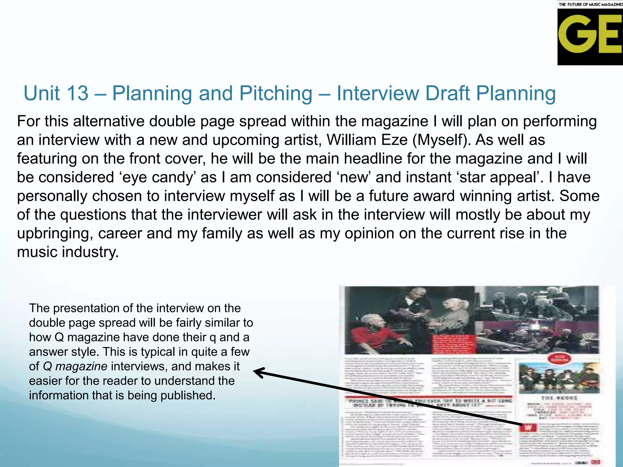 Unit 13 – Planning and Pitching – Interview Draft Planning
For this alternative double page spread within the magazine I will plan on performing
an interview with a new and upcoming artist, William Eze (Myself). As well as
featuring on the front cover, he will be the main headline for the magazine and I will
be considered ‘eye candy’ as I am considered ‘new’ and instant ‘star appeal’. I have
personally chosen to interview myself as I will be a future award winning artist. Some
of the questions that the interviewer will ask in the interview will mostly be about my
upbringing, career and my family as well as my opinion on the current rise in the
music industry.
The presentation of the interview on the
double page spread will be fairly similar to
how Q magazine have done their q and a
answer style. This is typical in quite a few
of Q magazine interviews, and makes it
easier for the reader to understand the
information that is being published.
 