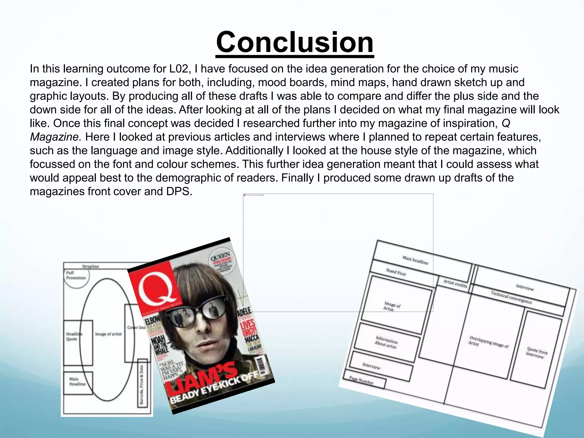 In this learning outcome for L02, I have focused on the idea generation for the choice of my music
magazine. I created plans for both, including, mood boards, mind maps, hand drawn sketch up and
graphic layouts. By producing all of these drafts I was able to compare and differ the plus side and the
down side for all of the ideas. After looking at all of the plans I decided on what my final magazine will look
like. Once this final concept was decided I researched further into my magazine of inspiration, Q
Magazine. Here I looked at previous articles and interviews where I planned to repeat certain features,
such as the language and image style. Additionally I looked at the house style of the magazine, which
focussed on the font and colour schemes. This further idea generation meant that I could assess what
would appeal best to the demographic of readers. Finally I produced some drawn up drafts of the
magazines front cover and DPS.
Conclusion
 