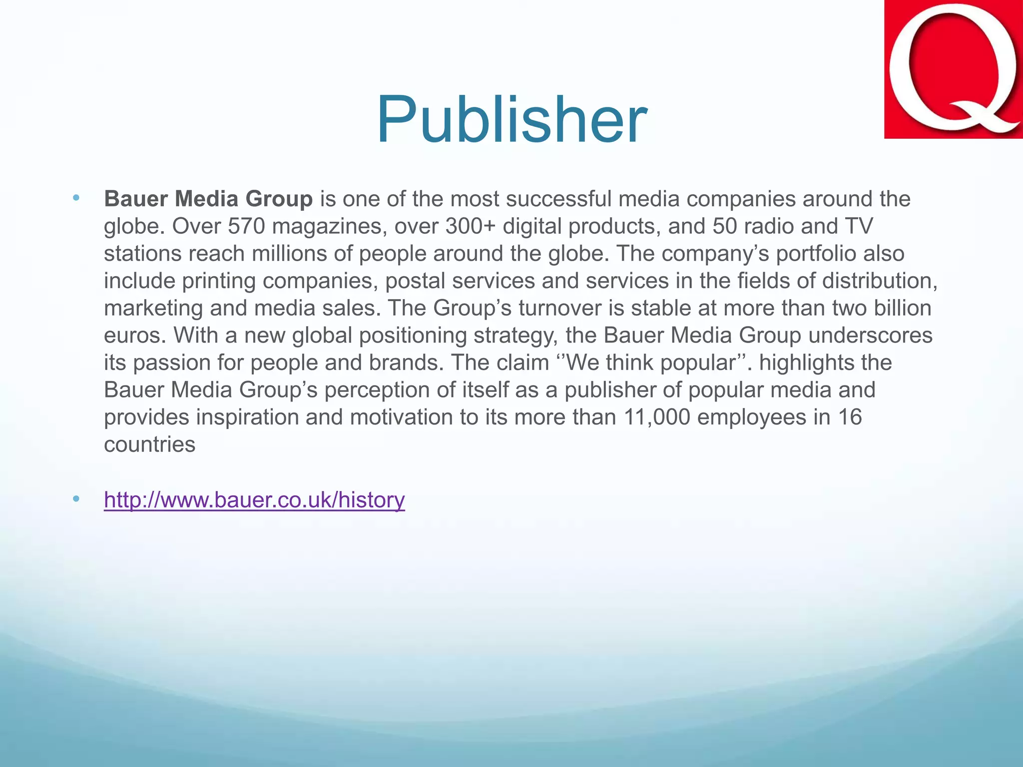 Publisher
• Bauer Media Group is one of the most successful media companies around the
globe. Over 570 magazines, over 300+ digital products, and 50 radio and TV
stations reach millions of people around the globe. The company’s portfolio also
include printing companies, postal services and services in the fields of distribution,
marketing and media sales. The Group’s turnover is stable at more than two billion
euros. With a new global positioning strategy, the Bauer Media Group underscores
its passion for people and brands. The claim ‘’We think popular’’. highlights the
Bauer Media Group’s perception of itself as a publisher of popular media and
provides inspiration and motivation to its more than 11,000 employees in 16
countries
• http://www.bauer.co.uk/history
 