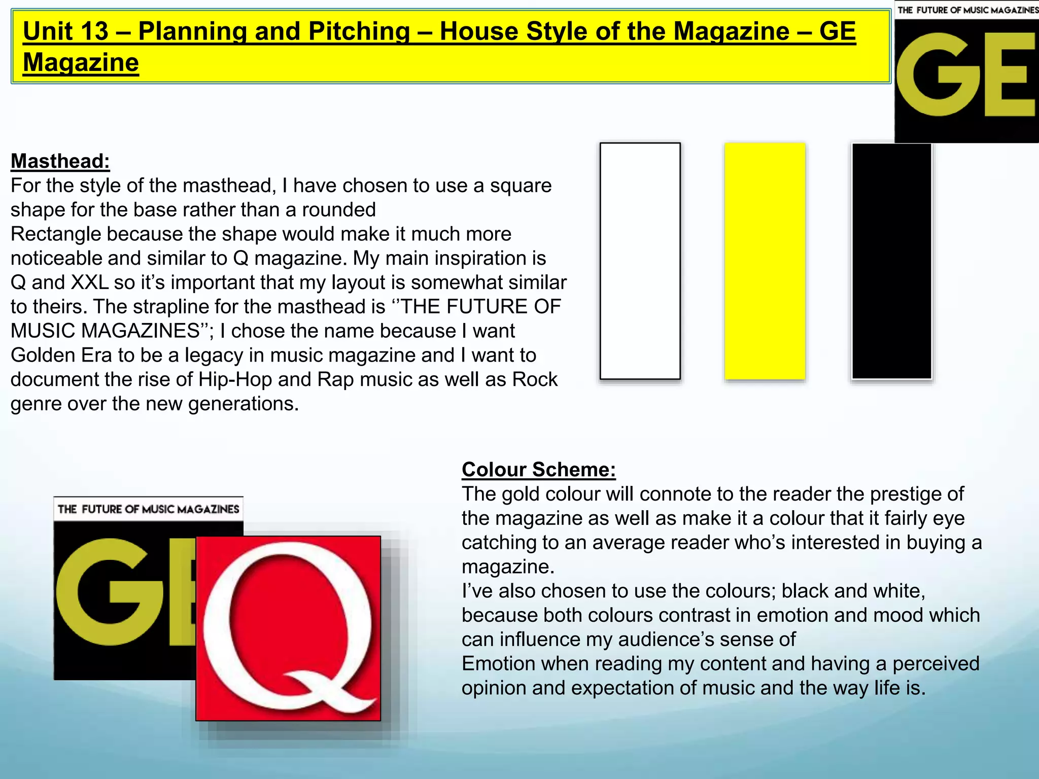Unit 13 – Planning and Pitching – House Style of the Magazine – GE
Magazine
Masthead:
For the style of the masthead, I have chosen to use a square
shape for the base rather than a rounded
Rectangle because the shape would make it much more
noticeable and similar to Q magazine. My main inspiration is
Q and XXL so it’s important that my layout is somewhat similar
to theirs. The strapline for the masthead is ‘’THE FUTURE OF
MUSIC MAGAZINES’’; I chose the name because I want
Golden Era to be a legacy in music magazine and I want to
document the rise of Hip-Hop and Rap music as well as Rock
genre over the new generations.
Colour Scheme:
The gold colour will connote to the reader the prestige of
the magazine as well as make it a colour that it fairly eye
catching to an average reader who’s interested in buying a
magazine.
I’ve also chosen to use the colours; black and white,
because both colours contrast in emotion and mood which
can influence my audience’s sense of
Emotion when reading my content and having a perceived
opinion and expectation of music and the way life is.
 