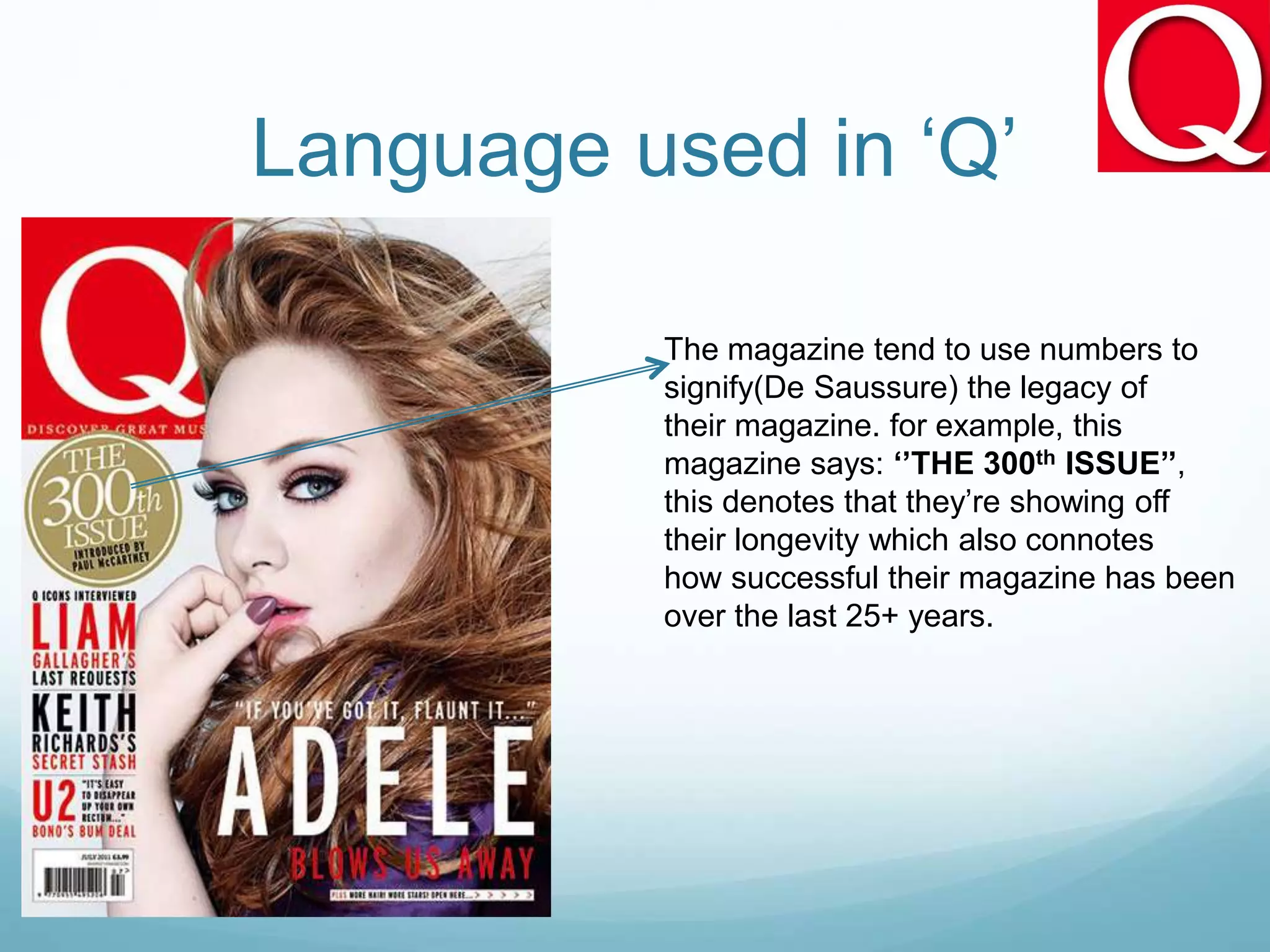 Language used in ‘Q’
The magazine tend to use numbers to
signify(De Saussure) the legacy of
their magazine. for example, this
magazine says: ‘’THE 300th ISSUE’’,
this denotes that they’re showing off
their longevity which also connotes
how successful their magazine has been
over the last 25+ years.
 